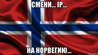 смени... ip... на норвегию...
