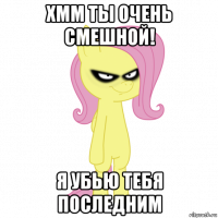 хмм ты очень смешной! я убью тебя последним