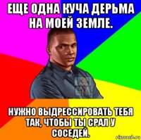 еще одна куча дерьма на моей земле. нужно выдрессировать тебя так, чтобы ты срал у соседей.