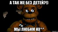 а так же без детей?!) мы любим их^^