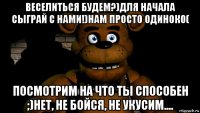 веселиться будем?)для начала сыграй с нами!)нам просто одиноко( посмотрим на что ты способен ;)нет, не бойся, не укусим....