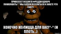 привееееет всеем!!я фредди))добро пожаловать!^^мы будем веселиться и знаете что еще?) конечно же пицца для вас!^-^ (и плоть...)