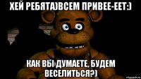 хей ребята)всем привее-еет:) как вы думаете, будем веселиться?)