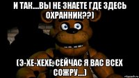 и так....вы не знаете где здесь охранник??) (э-хе-хехе, сейчас я вас всех сожру....)