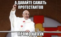 а давайте сажать протестантов прямо на хуй