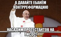 а давайте ебанём контрреформацию насадим протестантов на писос!