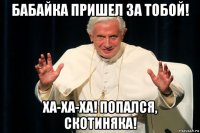 бабайка пришел за тобой! ха-ха-ха! попался, скотиняка!