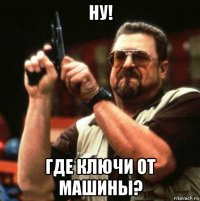 ну! где ключи от машины?