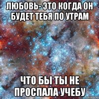 любовь- это когда он будет тебя по утрам что бы ты не проспала учебу