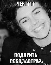 чертттт подарить себя,завтра?