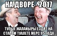 на дворе - 2017 тупые жалайыры ездят на старом туалете мерс 95 года