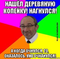 нашёл деревяную копейку! нагнулся! а когда очнулся, то, оказалось, уже очканулся!