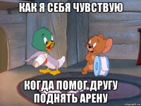 как я себя чувствую когда помог другу поднять арену