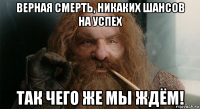 верная смерть, никаких шансов на успех так чего же мы ждём!