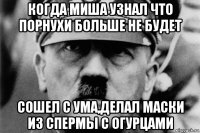 когда миша узнал что порнухи больше не будет сошел с ума,делал маски из спермы с огурцами