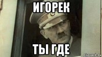 игорек ты где