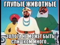 глупые животные золота не может быть слишком много...