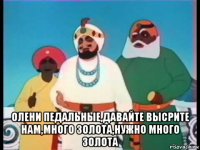  олени педальные,давайте высрите нам,много золота,нужно много золота