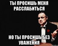 ты просишь меня расслабиться но ты просишь без уважения