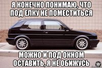 я конечно понимаю, что под елку не поместиться можно и под окном оставить, я не обижусь