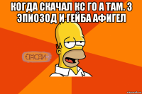 когда скачал кс го а там. 3 эпиозод и гейба афигел 