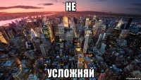 не усложняй