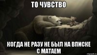 то чувство когда не разу не был на вписке с матаем