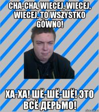 cha-cha, wiecej, wiecej, wiecej. to wszystko gówno! ха-ха! шё-шё-шё! это всё дерьмо!