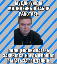 мудак, уже ж милицейный табор работает. полицейский лагерь закрылся, когда я пошол рыгать за гэндэлык.