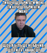 ти хочеш обригати мене, ти хочеш обригати мене! щоб я більше не бачив, що ти тут какаєш!