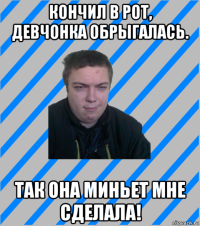 кончил в рот, девчонка обрыгалась. так она миньет мне сделала!