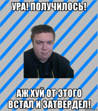 ура! получилось! аж хуй от этого встал и затвердел!
