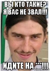 вы кто такие? я вас не звал!!! идите на ***!!!