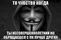 то чувство когда ты несовершеннолетний но обращаешся с пк лучше других