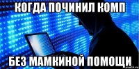 когда починил комп без мамкиной помощи