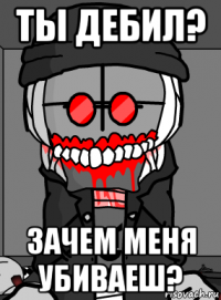 ты дебил? зачем меня убиваеш?