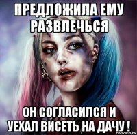 предложила ему развлечься он согласился и уехал висеть на дачу !