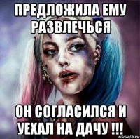 предложила ему развлечься он согласился и уехал на дачу !!!