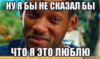 ну я бы не сказал бы что я это люблю