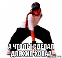  а что ты сделал для хип-хопа?