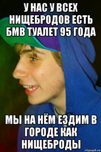 у нас у всех нищебродов есть бмв туалет 95 года мы на нём ездим в городе как нищеброды