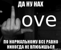 да ну нах по нормальному все равно никогда не влюбишься