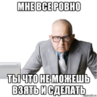 мне все ровно ты что не можешь взять и сделать