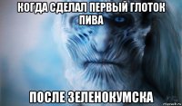 когда сделал первый глоток пива после зеленокумска