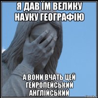 я дав їм велику науку географію а вони вчать цей гейропейський англійський