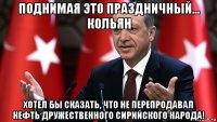 поднимая это праздничный... кольян хотел бы сказать, что не перепродавал нефть дружественного сирийского народа!