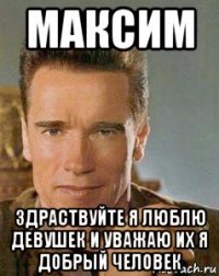 максим здраствуйте я люблю девушек и уважаю их я добрый человек