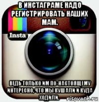 в инстаграме надо регистрировать наших мам. ведь только им по-настоящему интересно, что мы кушали и куда ходили.