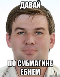 давай по субмагине ебнем