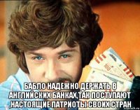  бабло надежно держать в английских банках,так поступают ,настоящие патриоты своих стран